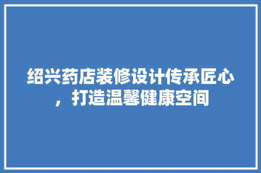 绍兴药店装修设计传承匠心，打造温馨健康空间 常见问题